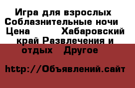 Игра для взрослых. Соблазнительные ночи › Цена ­ 350 - Хабаровский край Развлечения и отдых » Другое   